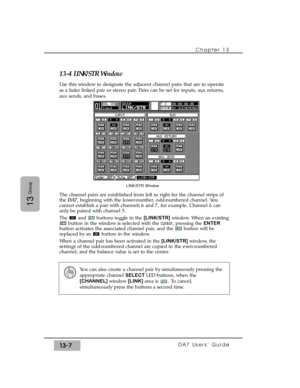 Page 199Chapter 13 
DA7 Users’ Guide13-7
13
Group
13-4 LINK/STR Window
Use this window to designate the adjacent channel pairs that are to operate
as a fader linked pair or stereo pair. Pairs can be set for inputs, aux returns,
aux sends, and buses.
The channel pairs are established from left to right for the channel strips of
the DA7, beginning with the lower-number, odd-numbered channel. You
cannot establish a pair with channels 6 and 7, for example. Channel 6 can
only be paired with channel 5.
The  and...