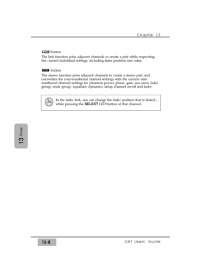 Page 200button
The link function joins adjacent channels to create a pair while respecting
the current individual settings, including fader position and value.
button
The stereo function joins adjacent channels to create a stereo pair, and
overwrites the even-numbered channel settings with the current odd-
numbered channel settings for phantom power, phase, gain, aux send, fader
group, mute group, equalizer, dynamics, delay, channel on-off and fader.
Chapter 13 
DA7 Users’ Guide13-8
13
Group
In the fader link,...