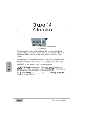 Page 201DA7 Users’ Guide14-1
14
Automation
The automation function synchronizes the DA7to a timing signal, and
records and plays back mixes. You can set it to synchronize to a Timecode
input from outside the DA7, such as MIDI Timecode, MIDI clock, and
SMPTE.
The parameters for automation that can be controlled by the system are EQ
parameters, dynamics can be turned on or off, channel on and off, fader
changes, panning, surround sound, aux send, balance, scene memories can
be recalled, as well as CH, EQ, and...