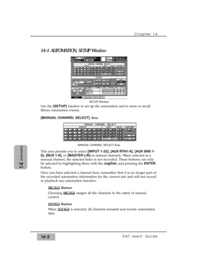 Page 20214-1 AUTOMATION, SETUP Window
Use the [SETUP]window to set up the automation and to store or recall
library automation events.
[MANUAL CHANNEL SELECT]Area
This area permits you to select [INPUT 1-32], [AUX RTN1-6], [AUX SND 1-
6], [BUS 1-8], or [MASTER L/R]as manual channels. When selected as a
manual channel, the selected fader is not recorded. These buttons can only
be selected by highlighting them with the JogDial, and pressing the ENTER
button.
Once you have selected a channel here, remember that it...