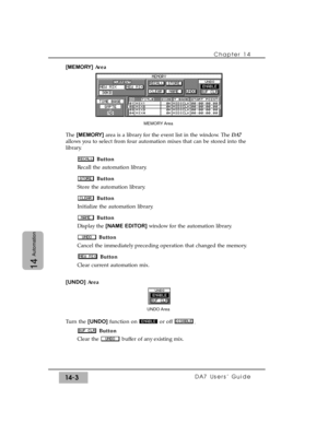 Page 203Chapter 14 
DA7 Users’ Guide14-3
14
Automation
[MEMORY]Area
The [MEMORY]area is a library for the event list in the window. The DA7
allows you to select from four automation mixes that can be stored into the
library. 
Button
Recall the automation library.
Button
Store the automation library.
Button
Initialize the automation library.
Button
Display the [NAME EDITOR]window for the automation library.
Button
Cancel the immediately preceding operation that changed the memory.
Button
Clear current automation...