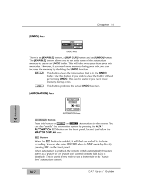 Page 207Chapter 14 
DA7 Users’ Guide14-7
14
Automation
[UNDO]Area
There is an [ENABLE]button, a [BUF CLR]button and an [UNDO]button.
The [ENABLE]button allows you to set aside some of the automation
memory to create an UNDObuffer. This will take away space from your mix
memories. However, if you need more memory during your mix, you can
increase the memory by disabling the UNDOfunction.
This button clears the information that is in the UNDO
buffer. Use this button if you wish to clear the buffer without...