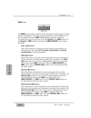 Page 209[MMC]Area
The [MMC]area provides controls for the automation system and for sending
control commands to externally connected machines (via the MIDI port on
the rear panel) that accept MMC(MIDI Machine Control) commands.
To operate this area it is practical to use the KeyPadin the MMCmode. Set
the Keypadto MMCmode by selecting the MMC/CURSORbutton before
operating.
[] - []Buttons
Select these buttons to quickly access the desired locate points in an
automated mix. See page 14-10, Create Locate Pointsand...