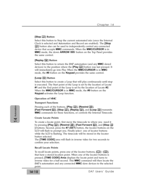 Page 210[Stop ]Button
Select this button to Stop the current automated mix (once the Internal
Clock is selected and Automation and Record are enabled). The [Stop
]button also can be used to independently control any connected
device that accepts MMCcommands. When the MMC/CURSORis in
MMCmode, the down ARROWbutton on the Top Panel provides
the same control.
[Replay ]Button
Select this button to return the DA7automation (and any MMCslaved
devices) to the position where the [Play ] button was last pressed. It
will...