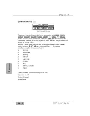 Page 211Chapter 14 
DA7 Users’ Guide14-11
14
Automation
[EDIT PARAMETER]Area
Parameters that can be recorded by the automation are  ,  ,
, , , , , and . The 
button chooses all the parameters, while the  button removes the
parameters from the recording sequence. When selected, the parameter will
appear as inverse video.
There is a short cut to the selection of these parameters. When in MMC
mode, press the SHIFT (#0)key and one of the #1 – #9 buttons
simultaneously for the shortcuts below:
1 FADER
2 PAN/SURR
3...