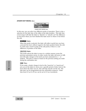 Page 212[FADER EDIT MODE]Area
In this area, you can select two different modes of operation. There is also a
selection for the fade time of the offset of the fader position.  This fade time
is how long it will take the fader to dissolve or smooth -out the difference
in level from where you have finished the fader move to where it was before
the edit.
Mode
When this mode is selected, the fader will reflect exactly how you have
corrected the level, without regard to the fader position before the edit.
It could...