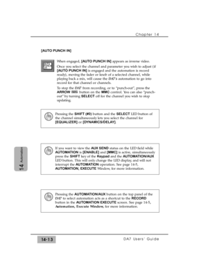 Page 213[AUTO PUNCH IN]
When engaged, [AUTO PUNCH IN]appears as inverse video.
Once you select the channel and parameter you wish to adjust (if
[AUTO PUNCH IN]is engaged and the automation is record
ready), moving the fader or knob of a selected channel, while
playing back a mix, will cause the DA7s automation to go into
record for that channel or channels.
To stop the DA7 from recording, or to “punch-out”, press the
ARROWbutton on the MMCcontrol. You can also “punch-
out” by turning SELECToff for the channel...