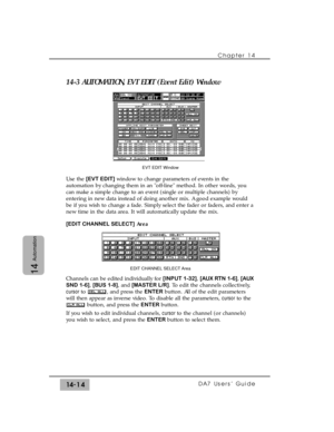 Page 21414-3 AUTOMATION, EVT EDIT (Event Edit) Window
Use the [EVT EDIT]window to change parameters of events in the
automation by changing them in an off-line method. In other words, you
can make a simple change to an event (single or multiple channels) by
entering in new data instead of doing another mix. A good example would
be if you wish to change a fade. Simply select the fader or faders, and enter a
new time in the data area. It will automatically update the mix.
[EDIT CHANNEL SELECT]Area
Channels can be...