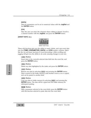 Page 218Chapter 14 
DA7 Users’ Guide14-18
14
Automation
[DATA]
Data for parameters can be set in numerical values with the JogDialand
the ENTERbutton.
[CH]
Here the user can select the channels where editing is desired. Scroll to
a channel number with the JogDial, and press the ENTERbutton.
[SHEET EDIT]Area 
These edit functions give you the ability to insert, delete, and copy event data
into the [TIME], [PARAMETER], [DATA], and [CH]number columns. Much
like the cut and paste functions in word processing, a...