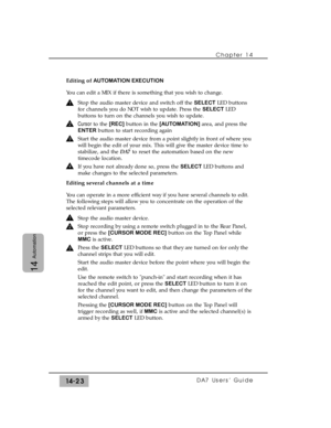 Page 223Chapter 14 
DA7 Users’ Guide14-23
14
Automation
Editing of AUTOMATION EXECUTION
You can edit a MIX if there is something that you wish to change.
Stop the audio master device and switch off the SELECTLED buttons
for channels you do NOT wish to update. Press the SELECTLED
buttons to turn on the channels you wish to update.
Cursorto the [REC]button in the [AUTOMATION]area, and press the
ENTERbutton to start recording again
Start the audio master device from a point slightly in front of where you
will begin...