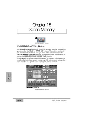 Page 226DA7 Users’ Guide15-1
15
Scene
Memory
15-1 RD/WR (Read/Write) Window
The SCENE MEMORYsection of the DA7 is accessed from the Top Panel by
pressing either the READ or WRITE LED buttons. When either function is
on, its button will illuminate (orange). Press either button to display the
[SCENE MEMORY>RD/WR]window. Press either of these buttons again to
display the [SCENE MEMORY>XFADE TIME]window.
Scene Memory records all parameters globally for the DA7. When a scene is
recalled, the fader, fader group, mute...