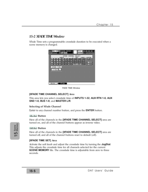 Page 230Chapter 15 
DA7 Users’ Guide15-5
15
Scene
Memory
15-2 XFADE TIME Window
XFade Time sets a programmable crossfade duration to be executed when a
scene memory is changed.
[XFADE TIME CHANNEL SELECT]Area
This area lets you select crossfade time of INPUTS 1-32, AUX RTN 1-6, AUX
SND 1-6,BUS 1-8, and MASTER L/R.
Selecting of XFade Channel
Cursorto any channel number button, and press the ENTER button.
Button
Here all of the channels in the [XFADE TIME CHANNEL SELECT]area are
turned on, and all of the channel...