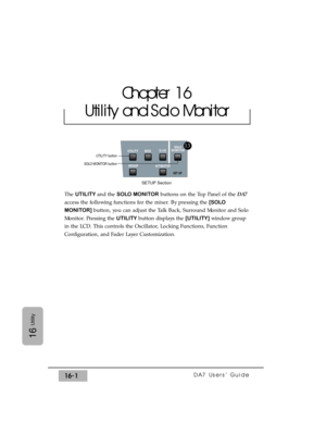 Page 231DA7 Users’ Guide16-1
16
Utility
The UTILITY and the SOLO MONITORbuttons on the Top Panel of the DA7
access the following functions for the mixer. By pressing the [SOLO
MONITOR] button, you can adjust the Talk Back, Surround Monitor and Solo
Monitor. Pressing the UTILITY button displays the [UTILITY]window group
in the LCD. This controls the Oscillator, Locking Functions, Function
Configuration, and Fader Layer Customization.
Chapter 16
Utility and Solo Monitor
SOLO
MONITOR
UTILITY MIDID-I/O
GROUP...