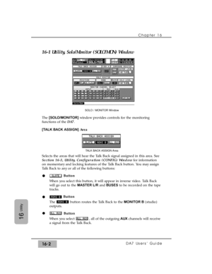 Page 23216-1 Utility, Solo/Monitor (SOLO/MON) Window
The [SOLO/MONITOR]window provides controls for the monitoring
functions of the DA7. 
[TALK BACK ASSIGN]Area
Selects the areas that will hear the Talk Back signal assigned in this area. See
Section 16-3, Utility, Configuration (CONFIG) Windowfor information
on momentary and locking features of the Talk Back button. You may assign
Talk Back to any or all of the following buttons:
Button
When you select this button, it will appear in inverse video. Talk Back
will...