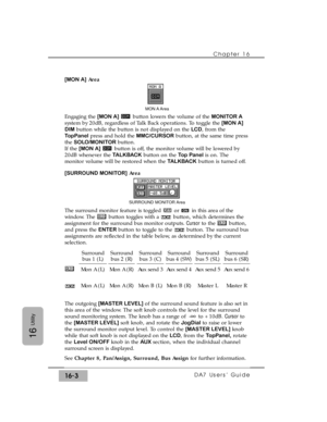 Page 233Chapter 16 
DA7 Users’ Guide16-3
16
Utility
[MON A]Area
Engaging the [MON A]button lowers the volume of the MONITOR A
system by 20dB, regardless of Talk Back operations. To toggle the [MON A]
DIMbutton while the button is not displayed on the LCD, from the
TopPanelpress and hold the MMC/CURSORbutton, at the same time press
the SOLO/MONITORbutton.
If the [MON A]button is off, the monitor volume will be lowered by
20dB whenever the TALKBACKbutton on the Top Panelis on. The
monitor volume will be restored...