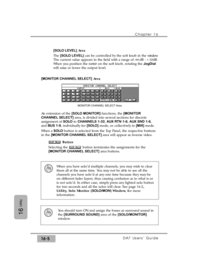 Page 235Chapter 16 
DA7 Users’ Guide16-5
16
Utility
[SOLO LEVEL]Area
The [SOLO LEVEL]can be controlled by the soft knob in the window.
The current value appears in the field with a range of -
°dB - +10dB.
When you position the cursoron the soft knob, rotating the JogDial
will raise or lower the output level.
[MONITOR CHANNEL SELECT]Area
An extension of the [SOLO MONITOR]functions, the [MONITOR
CHANNEL SELECT]area, is divided into several sections for discrete
assignment of SOLOto CHANNELS 1-32, AUX RTN 1-6, AUX...