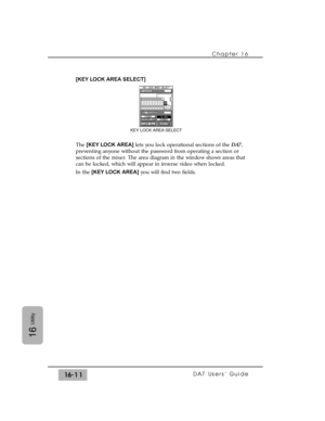 Page 241Chapter 16 
DA7 Users’ Guide16-11
16
Utility
[KEY LOCK AREA SELECT]
The [KEY LOCK AREA]lets you lock operational sections of the DA7,
preventing anyone without the password from operating a section or
sections of the mixer. The area diagram in the window shows areas that
can be locked, which will appear in inverse video when locked.
In the [KEY LOCK AREA]you will find two fields.
KEY LOCK AREA SELECT 