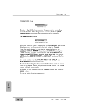 Page 242[PASSWORD]Field
This is a 4-digit field where you enter the password for controlling
access to the DA7. When the password is correct, both the [NEW
PASSWORD] field and the lock section field can be operated.
[NEW PASSWORD]Field
When you enter the correct password in the [PASSWORD]field, a new
4-digit password can be entered in the field using the Keypad.
Areas that can be locked by selecting the respective buttons are
, ,  (keypad), and . Selecting the
button locks the controls for the EQ,...