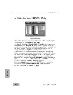 Page 243Chapter 16 
DA7 Users’ Guide16-13
16
Utility
16-4 Utility, User Custom (USER CSTM) Window
This window allows you to program which sources will be controlled by the
16 channels in the CUSTOM/MIDI Fader Layer.
The [FADER LAYER CUSTOMIZE ASSIGN TABLE]lets you assign sources
to the channels. The [ASSIGN CH](assign channel) selection can be any
source: inputs 1 through 32, aux returns 1 through 6, buses 1 through 8, and
aux sends 1 through 6. Cursorto the channel number that you want to
change, and rotate the...