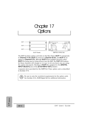 Page 244DA7 Users’ Guide17-117
Options
The DA7has three option card slots on the Rear Panel. SLOT 1corresponds
to Channel 17-24, SLOT 2connects to Channel 25-32, and SLOT 3can
appear as Channel 9-16. Although SLOT 3has multiple functions when
SLOT 3is being used to bring sources into the DA7, the FLIP LED buttons
for those channels will change to (orange) to let you know you are using
the option slot inputs. Routing of SLOT 3is assigned in the [DIGITAL
INPUT SELECT]area of the [D-I/O>INPUT SET]window.
A separate...