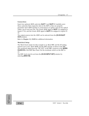 Page 247Connections
Insert two optional ADAT cards into SLOT 1and SLOT 2. Carefully screw
these cards into their respective slots in the DA7so they are properly
grounded. Each ADAT machine is connected to an option card via two optical
cables, one In and one Out. The 8-track ADAT signal in SLOT 1is assigned to
inputs 17-24, and the 8-track ADAT signal in SLOT 2is assigned to inputs 25-
32. 
The output sources into the ADAT can be selected from the [D-I/O>SLOT
OUT]window.
Refer to Chapter 12, D-I/Ofor additional...