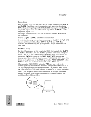 Page 249Chapter 17
DA7 Users’ Guide17-617
Options
Connections
With the power to the DA7off, insert a TDIF option card into both SLOT 1
and SLOT 2. Carefully screw these cards into their respective slots in the
DA7so they are properly grounded. The DA88 8-track signal from SLOT 1is
assigned to inputs 17-24. The DA88 8-track signal from the SLOT 2card is
assigned to inputs 25-32.
The output sources into the DA88 can be selected from the [D-I/O>SLOT
OUT]window.
Refer to Chapter 12, D-I/Ofor additional information....