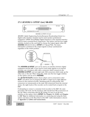 Page 250Chapter 17
DA7 Users’ Guide17-717
Options
17-3 AES/EBU & S/PDIF Card, WR-AESS
AES/EBU (Audio Engineering Society/European Broadcasting Union) is a
digital audio interface standard used in most modern professional
equipment. S/PDIF (Sony/Phillips Digital InterFace) is the standard interface
used by many consumer-level components. This option card has four toggle
switches, located on the card itself, to choose the output signal, either the
AES/EBU (RS-422/110 ½) or S/PDIF (0.5 V[p-p]/75½). The status...