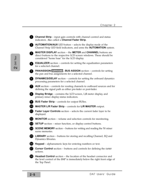 Page 26Chapter 2 
DA7 Users’ Guide2-5
2 
DA7 Tour
Channel Strip– input gain controls with channel control and status
indicators. Also called a Channel Fader Strip.
AUTOMATION/AUXLED button – selects the display mode of the
Channel Strip LED field indicators, and arms the AUTOMATIONsystem.
MASTER DISPLAYsection – the METER and CHANNEL buttons are
direct buttons to the respective LCD screen windows. These should be
considered home base for the LCD display.
EQUALIZER section – controls for setting the equalization...
