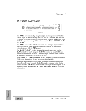 Page 25117-4 AD/DA Card, WR-ADDA
The AD/DA card is an analog-to-digital/digital-to-analog converter. Use this
card to input an external analog device to the DA7. Since the DA7only has
16 analog inputs accessible from the Rear Panel, using the AD/DA card in the
D-I/O slots permits routing additional sources into Channel INPUTS 17-25
and 26-32.
The AD/DA card has two DB-25 connectors, one for input signals and one
for output signals. There are several possible scenarios for connecting
external devices with the...