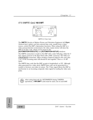 Page 25217-5 SMPTE Card, WR-SMPT
The SMPTE (Society of Motion Picture and Television Engineers) & V Sync
(Vertical Sync) option card lets external time code, usually from a video
source, control the DA7’s Automation functions. When using the DA7in a
video post-production environment, the video master device will slave the
DA7to its time code, which can be preset in the
[AUTOMATION>EXECUTE]and [AUTOMATION>SETUP] windows.
The SMPTE connection is made to the DA7with a male XLR plug, while the V
Sync signal connects...