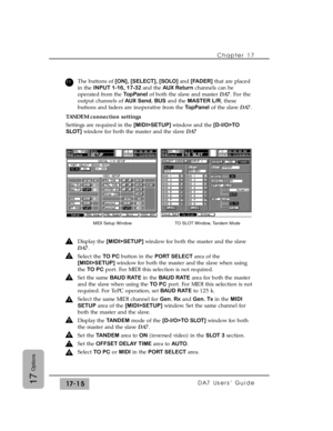 Page 258Chapter 17
DA7 Users’ Guide17-1517
Options
The buttons of [ON], [SELECT], [SOLO]and [FADER]that are placed
in the INPUT 1-16, 17-32 and the AUX Returnchannels can be
operated from the TopPanelof both the slave and master DA7. For the
output channels of AUX Send, BUSand the MASTER L/R, these
buttons and faders are inoperative from the TopPanelof the slave DA7.
TANDEM connection settings
Settings are required in the [MIDI>SETUP] window and the[D-I/O>TO
SLOT]window for both the master and the slave DA7...