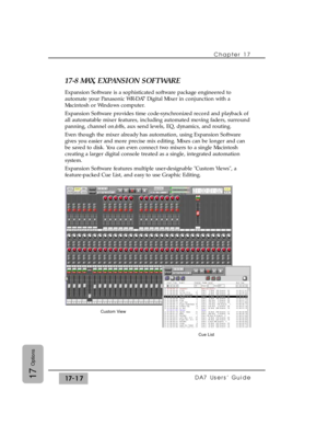 Page 260Chapter 17
DA7 Users’ Guide17-1717
Options
17-8 MAX, EXPANSION SOFTWARE
Expansion Software is a sophisticated software package engineered to
automate your Panasonic WR-DA7 Digital Mixer in conjunction with a
Macintosh or Windows computer.
Expansion Software provides time code-synchronized record and playback of
all automatable mixer features, including automated moving faders, surround
panning, channel on/offs, aux send levels, EQ, dynamics, and routing.
Even though the mixer already has automation,...