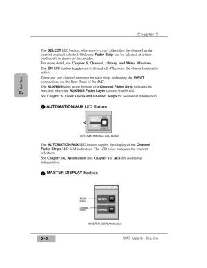 Page 28The SELECT LED button, when on (orange), identifies the channel as the
current channel selected. Only one Fader Stripcan be selected at a time
(unless it’s in stereo or link mode).
For more detail, see Chapter 5,Channel,Library,and Meter Windows.
The ON LED button toggles on (red)and off. When on, the channel output is
active.
There are two channel numbers for each strip, indicating the INPUT
connections on the Rear Panel of the DA7.
The AUX/BUS label at the bottom of a Channel Fader Stripindicates its...
