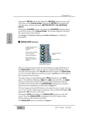 Page 29Pressing the METER button will display the [METER] window group on the
LCD screen in the Display Bridge. Pressing the METER button again will
cycle the three window selections: [METER INPUTS 1-32], [BUS/AUX],
[SLOT].
Pressing the CHANNEL button will display the [CHANNEL]window group
on the LCD screen in the Display Bridge. The window displayed will show
the current mixer strip selected. 
See Chapter 5, Channel, Library, and Meter Windowsfor additional
information.
EQUALIZER Section
There are three...