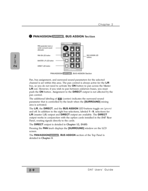 Page 30Chapter 2 
DA7 Users’ Guide2-9
2 
DA7 Tour
PAN/ASSIGN/, BUS ASSIGNSection
Pan, bus assignment, and surround sound parameters for the selected
channel is set within this area. The pan control is always active for the L/R
bus, so you do not need to activate the ON button to pan across the Master
L/Rout. However, if you wish to pan between odd/even buses, you must
push the ON button. Assignment to the DIRECT output is not affected by the
pan control.
The additional labeling of  (center) indicates the...