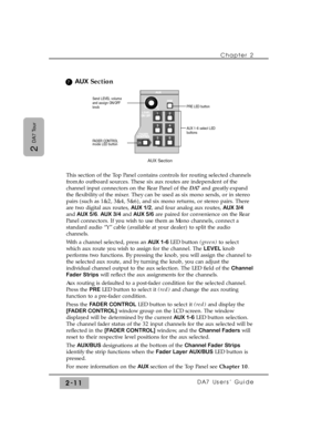 Page 32Chapter 2 
DA7 Users’ Guide2-11
2 
DA7 Tour
AUXSection
This section of the Top Panel contains controls for routing selected channels
from/to outboard sources. These six aux routes are independent of the
channel input connectors on the Rear Panel of the DA7and greatly expand
the flexibility of the mixer. They can be used as six mono sends, or in stereo
pairs (such as 1&2, 3&4, 5&6), and six mono returns, or stereo pairs. There
are two digital aux routes, AUX 1/2, and four analog aux routes, AUX 3/4
and...