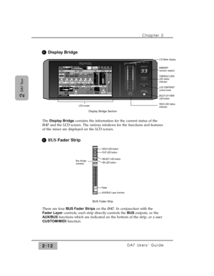 Page 33Display Bridge
The Display Bridgecontains the information for the current status of the
DA7and the LCD screen. The various windows for the functions and features
of the mixer are displayed on the LCD screen.
BUS Fader Strip
There are four BUS Fader Stripson the DA7. In conjunction with the
Fader Layercontrols, each strip directly controls the BUS outputs, or the
AUX/BUS functions which are indicated on the bottom of the strip, or a user
CUSTOM/MIDIfunction.Chapter 2 
DA7 Users’ Guide2-12
2 
DA7 Tour...