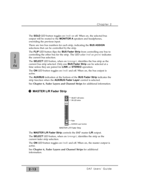 Page 34Chapter 2 
DA7 Users’ Guide2-13
2 
DA7 Tour
The SOLO LED button toggles on (red)or off. When on, the selected bus
output will be routed to the MONITOR Aspeakers and headphones,
overriding the previous input.
There are two bus numbers for each strip, indicating the BUS ASSIGN
selections that can be controlled by the strip.
The FLIP LED button flips the BUS Fader Stripfrom controlling one bus to
controlling the other bus for the strip. The LED color (red orgreen)indicates
the current bus selection.
The...