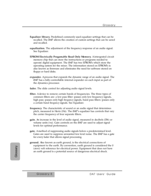 Page 350Glossary 
DA7 Users’ Guide
Glossary
Glossary-5 Equalizer library.Predefined commonly used equalizer settings that can be
recalled. The DA7allows the creation of custom settings that can be saved
and recalled.
equalization.The adjustment of the frequency response of an audio signal.
See Equalizer. 
EPROM Electrically Progamable Read Only Memory.A intergrated circuit
memory chip that can store the instructions or programs needed to
operate digital equipment. The DA7has two EPROM’s which store the
operating...