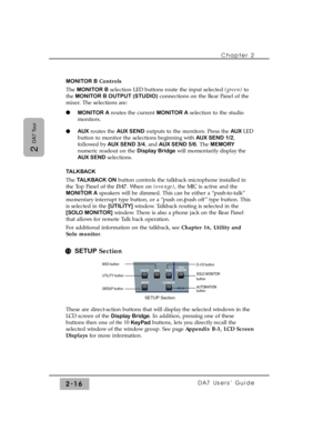 Page 37MONITOR BControls
The MONITOR Bselection LED buttons route the input selected (green)to
the MONITOR B OUTPUT (STUDIO)connections on the Rear Panel of the
mixer. The selections are:
MONITOR Aroutes the current MONITOR Aselection to the studio
monitors.
AUXroutes the AUX SENDoutputs to the monitors. Press the AUX LED
button to monitor the selections beginning with AUX SEND 1/2,
followed by AUX SEND 3/4, and AUX SEND 5/6. The MEMORY
numeric readout on the Display Bridgewill momentarily display the
AUX...