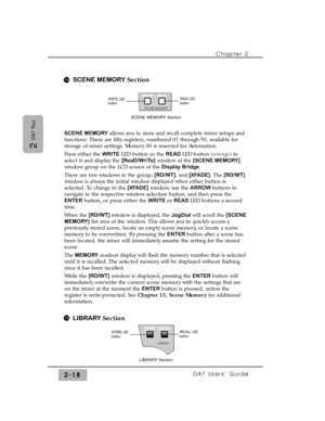 Page 39SCENE MEMORY Section
SCENE MEMORYallows you to store and recall complete mixer setups and
functions. There are fifty registers, numbered 01 through 50, available for
storage of mixer settings. Memory 00 is reserved for Automation.
Press either the WRITE LED button or the READ LED button (orange)to
select it and display the [ReaD/WriTe]window of the [SCENE MEMORY]
window group on the LCD screen of the Display Bridge. 
There are two windows in the group; [RD/WT], and [XFADE]. The [RD/WT]
window is always...