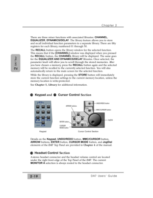 Page 40Chapter 2 
DA7 Users’ Guide2-19
2 
DA7 Tour
There are three mixer functions with associated libraries: CHANNEL,
EQUALIZER, DYNAMICS/DELAY. The library feature allows you to store
and recall individual function parameters to a separate library. There are fifty
registers for each library, numbered 01 through 50.
The RECALL button opens the library window for the selected function.
This means that if the [CHANNEL]window was displayed when you pressed
the RECALLbutton, the CHANNELlibrary will be displayed....