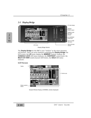 Page 412-3   Display Bridge
The Display Bridgefor the DA7is your “window” to the mixer functions
and features. There are seven elements comprising the Display Bridge:the
LCD screen, the L/Rmeter display, the MEMORYnumeric readout, the
CONSOLE LOCKLED status indicator, the CONTRASTcontrol knob, the
MULTI-CH VIEW(multi-channel) LED button, the SOLOLED status
indicator.
LCD Screen
Chapter 2 
DA7 Users’ Guide2-20
2 
DA7 Tour
Taskbar
Window selection
buttons
Sample Window Display (CHANNEL window displayed)
Function...