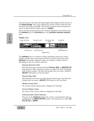 Page 42Chapter 2 
DA7 Users’ Guide2-21
2 
DA7 Tour
The LCD screen is the 320x240 backlit liquid-crystal display (LCD) element of
the Display Bridge. The screen displays the various windows that show the
functions and status of the DA7. The windows contain areas and items that
can be accessed with the cursorcontrol or JogDial.
There are three general areas for the windows displayed on the LCD screen:
the [taskbar]area, the [function]area, the [windows selection buttons]
area.
TaskbarArea
The [taskbar]area of a...