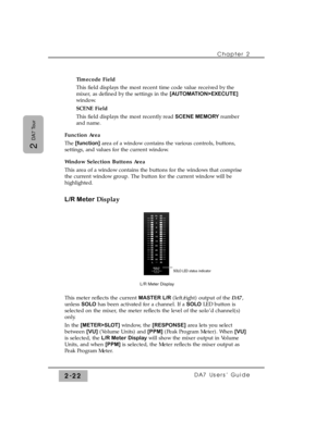 Page 43Chapter 2 
DA7 Users’ Guide2-22
2 
DA7 Tour
Timecode Field
This field displays the most recent time code value received by the
mixer, as defined by the settings in the [AUTOMATION>EXECUTE]
window.
SCENE Field
This field displays the most recently read SCENE MEMORYnumber
and name.
Function Area
The[function]area of a window contains the various controls, buttons,
settings, and values for the current window.
Window Selection Buttons Area
This area of a window contains the buttons for the windows that...