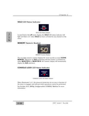 Page 44SOLOLED Status Indicator
Located below the L/Rmeter display, the SOLOLED status indicator will
light and flash (red)when SOLOhas been activated for any channel on the
mixer.
MEMORYNumeric Readout
The two-digit numeric readout displays the most recently accessed SCENE
MEMORY. Whenever an AUXmonitoring selection button is activated for
either MONITOR Aor MONITOR B, the numeric display will momentarily
display the AUXselections.
CONSOLE LOCKLED Status Indicator
When illuminated (red), the password...