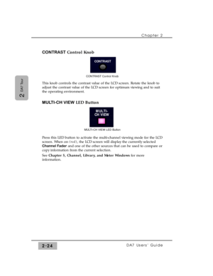 Page 45CONTRASTControl Knob
This knob controls the contrast value of the LCD screen. Rotate the knob to
adjust the contrast value of the LCD screen for optimum viewing and to suit
the operating environment.
MULTI-CH VIEWLED Button
Press this LED button to activate the multi-channel viewing mode for the LCD
screen. When on (red), the LCD screen will display the currently selected
Channel Faderand one of the other sources that can be used to compare or
copy information from the current selection.
See Chapter 5,...