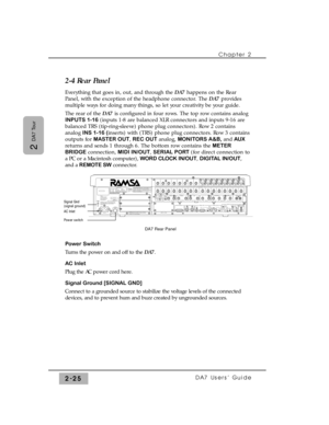 Page 46Chapter 2 
DA7 Users’ Guide2-25
2 
DA7 Tour
2-4 Rear Panel
Everything that goes in, out, and through the DA7 happens on the Rear
Panel, with the exception of the headphone connector. The DA7 provides
multiple ways for doing many things, so let your creativity be your guide.
The rear of the DA7 is configured in four rows. The top row contains analog
INPUTS 1-16(inputs 1-8 are balanced XLR connectors and inputs 9-16 are
balanced TRS (tip-ring-sleeve) phone plug connectors). Row 2 contains
analog INS 1-16...
