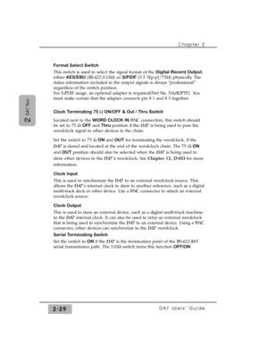 Page 50Chapter 2 
DA7 Users’ Guide2-29
2 
DA7 Tour
Format Select Switch 
This switch is used to select the signal format of the Digital Record Output,
either AES/EBU(RS-422/110½) or S/PDIF(0.5 V[p-p]/ 75½) physically. The
status information included in the output signals is always “professional”
regardless of the switch position. 
For S/PDIF usage, an optional adapter is required(Part No. DA/ADPTF). You
must make certain that the adapter connects pin #1 and #3 together.
Clock Terminating 75 ½ ON/OFF & Out /...