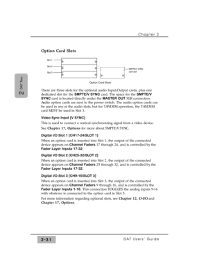 Page 52Option Card Slots
There are three slots for the optional audio Input/Output cards, plus one
dedicated slot for the SMPTE/V SYNCcard. The space for the SMPTE/V
SYNCcard is located directly under the MASTER OUT XLR connectors.
Audio option cards are next to the power switch. The audio option cards can
be used in any of the audio slots, but for TANDEM operation, the TANDEM
card MUST be used in Slot 3.
Video Sync Input [V SYNC]
This is used to connect a vertical synchronizing signal from a video device.
See...